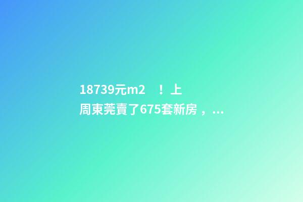 18739元/m2！上周東莞賣了675套新房，這個(gè)鎮(zhèn)房價(jià)突破3萬/m2！